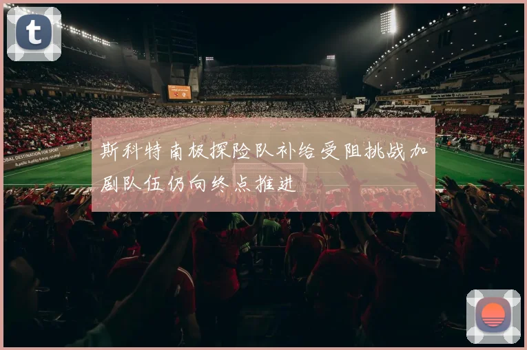 斯科特南极探险队补给受阻挑战加剧队伍仍向终点推进