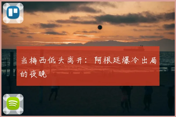 当梅西低头离开:阿根廷爆冷出局的夜晚