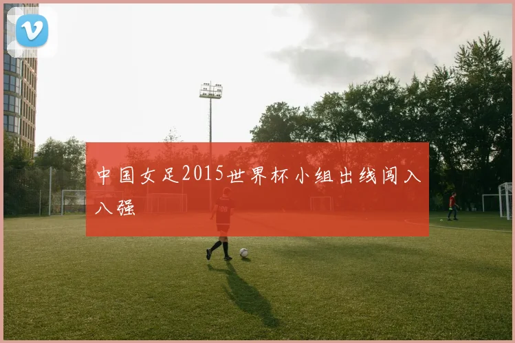 中国女足2015世界杯小组出线闯入八强