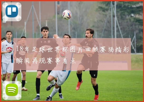 18年足球世界杯图片回顾赛场精彩瞬间再现赛事看点