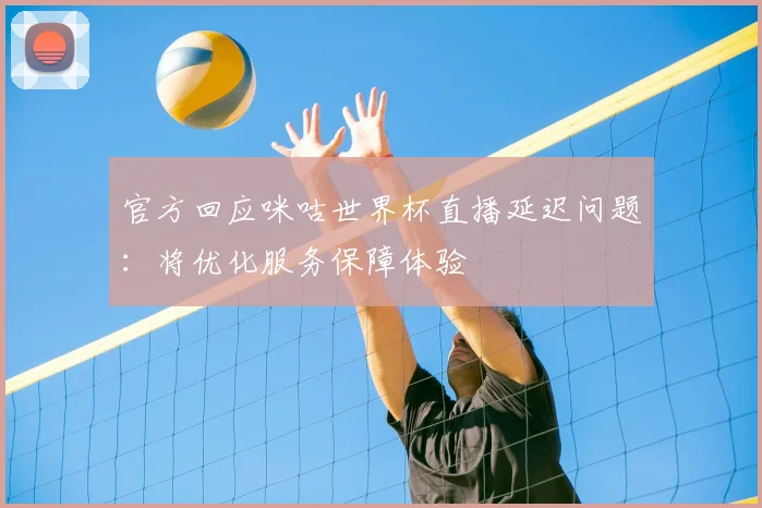官方回应咪咕世界杯直播延迟问题：将优化服务保障体验