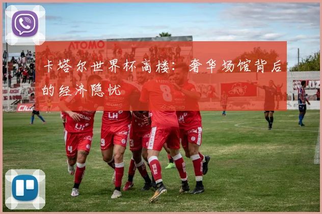 卡塔尔世界杯高楼:奢华场馆背后的经济隐忧