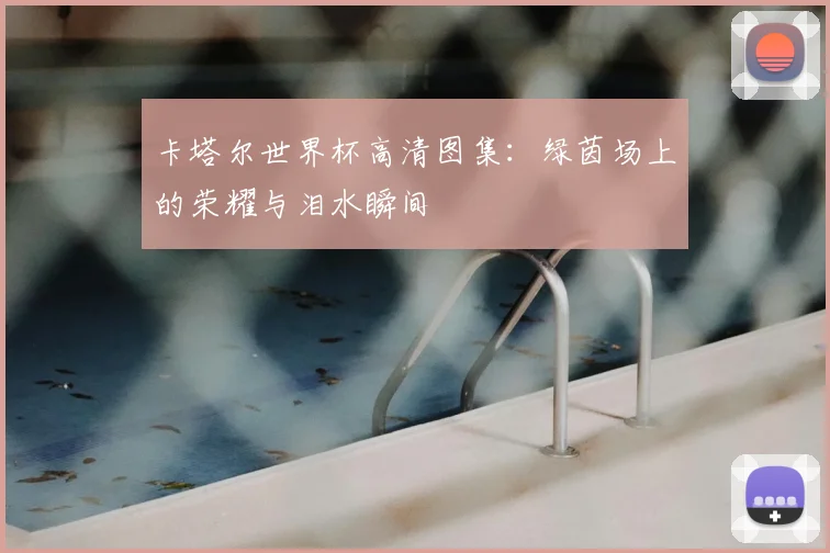 卡塔尔世界杯高清图集:绿茵场上的荣耀与泪水瞬间