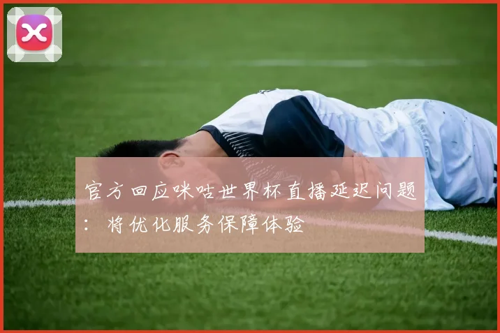 官方回应咪咕世界杯直播延迟问题：将优化服务保障体验