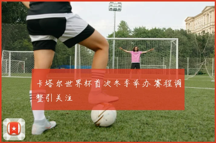 卡塔尔世界杯首次冬季举办 赛程调整引关注