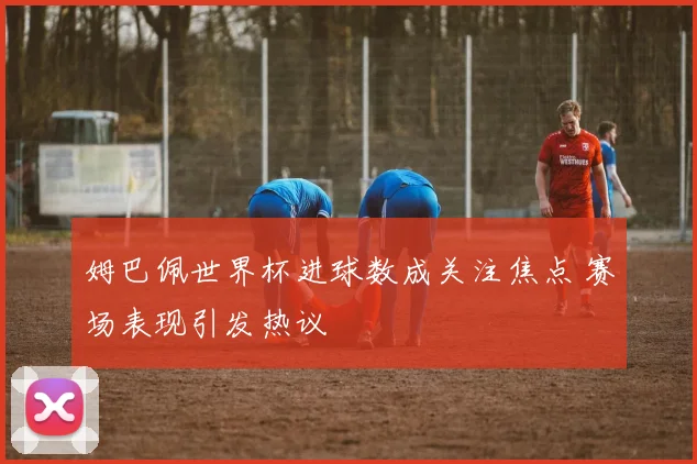 姆巴佩世界杯进球数成关注焦点 赛场表现引发热议
