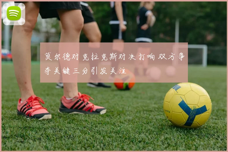 莫尔德对克拉克斯对决打响 双方争夺关键三分引发关注
