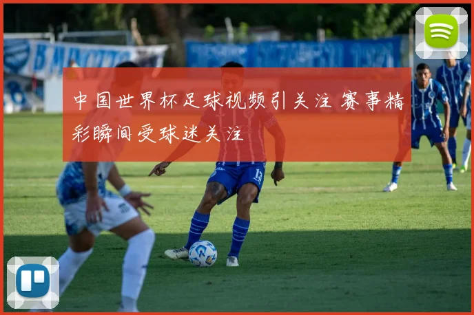 中国世界杯足球视频引关注 赛事精彩瞬间受球迷关注