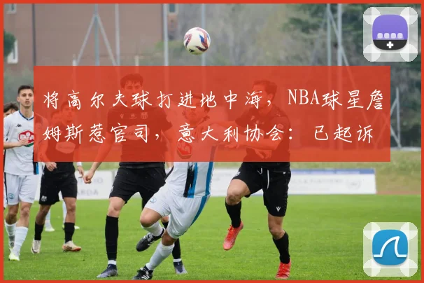 将高尔夫球打进地中海，NBA球星詹姆斯惹官司，意大利协会：已起诉，按刑法或判2-6年