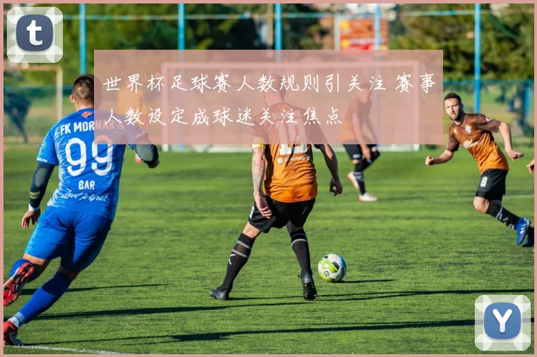 世界杯足球赛人数规则引关注 赛事人数设定成球迷关注焦点