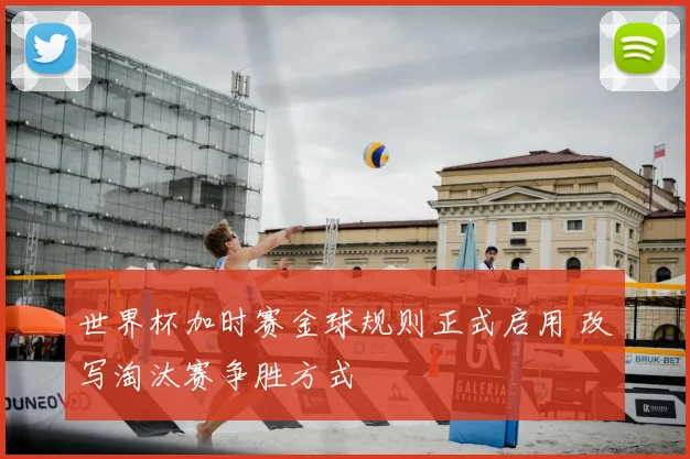 世界杯加时赛金球规则正式启用 改写淘汰赛争胜方式