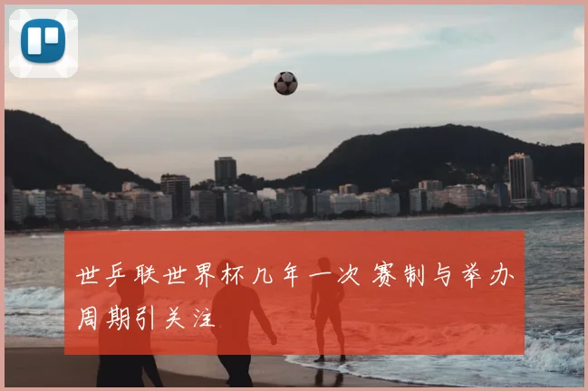 世乒联世界杯几年一次 赛制与举办周期引关注