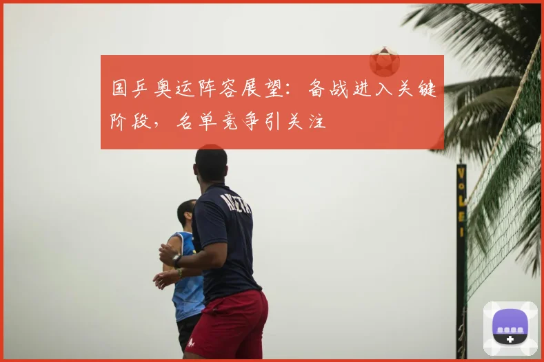 国乒奥运阵容展望：备战进入关键阶段，名单竞争引关注
