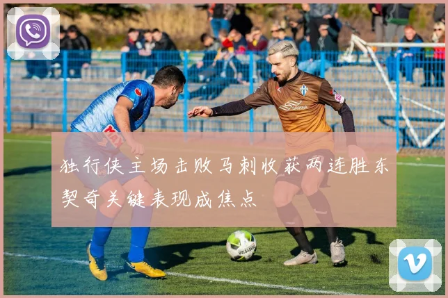 独行侠主场击败马刺收获两连胜东契奇关键表现成焦点