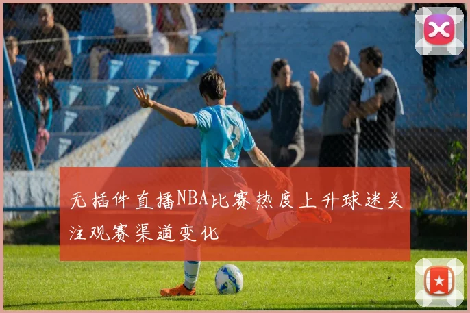 无插件直播NBA比赛热度上升球迷关注观赛渠道变化