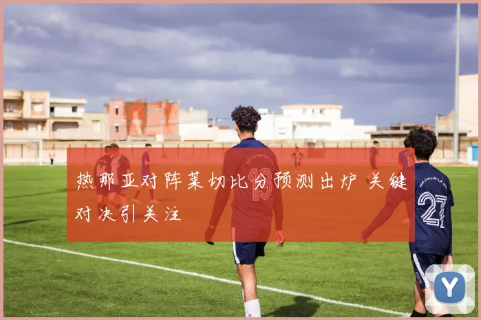 热那亚对阵莱切比分预测出炉 关键对决引关注