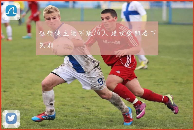 独行侠主场不敌76人 进攻受阻吞下失利