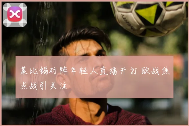 莱比锡对阵年轻人直播开打 欧战焦点战引关注