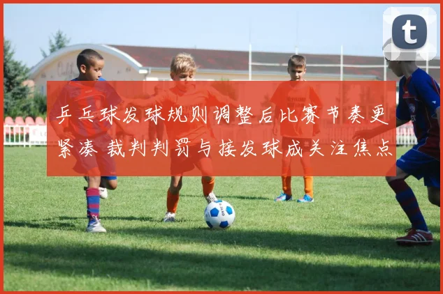 乒乓球发球规则调整后比赛节奏更紧凑 裁判判罚与接发球成关注焦点
