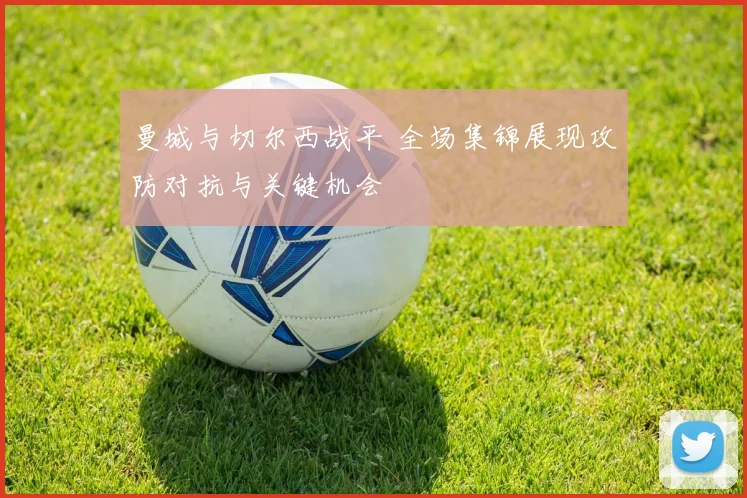 曼城与切尔西战平 全场集锦展现攻防对抗与关键机会
