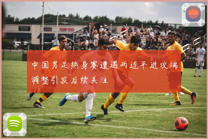 中国男足热身赛遭遇两连平进攻端调整引发后续关注